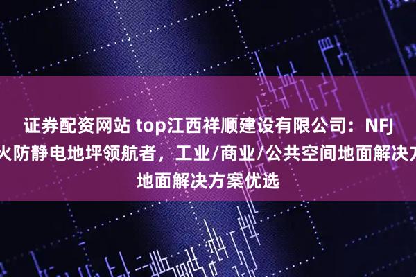 证券配资网站 top江西祥顺建设有限公司：NFJCC不发火防静电地坪领航者，工业/商业/公共空间地面解决方案优选