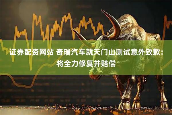 证券配资网站 奇瑞汽车就天门山测试意外致歉：将全力修复并赔偿
