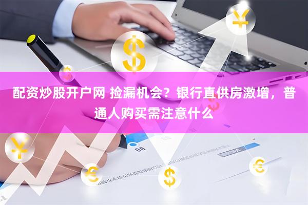 配资炒股开户网 捡漏机会？银行直供房激增，普通人购买需注意什么