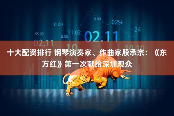 十大配资排行 钢琴演奏家、作曲家殷承宗：《东方红》第一次献给深圳观众