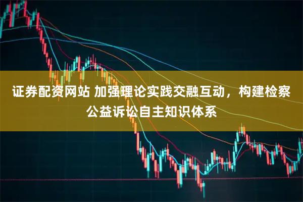 证券配资网站 加强理论实践交融互动，构建检察公益诉讼自主知识体系