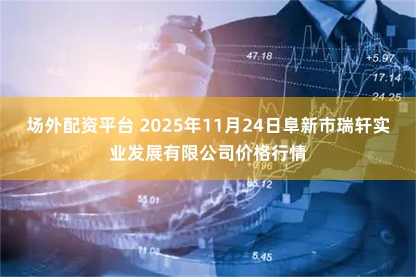 场外配资平台 2025年11月24日阜新市瑞轩实业发展有限公司价格行情