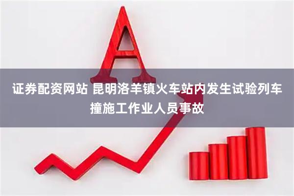 证券配资网站 昆明洛羊镇火车站内发生试验列车撞施工作业人员事故