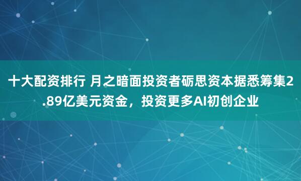 十大配资排行 月之暗面投资者砺思资本据悉筹集2.89亿美元资金，投资更多AI初创企业
