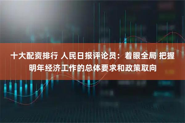 十大配资排行 人民日报评论员：着眼全局 把握明年经济工作的总体要求和政策取向