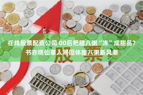 在线股票配资公司 00后把腊八粥“冻”成甜品？书亦烧仙草入局固体腊八粥新风潮