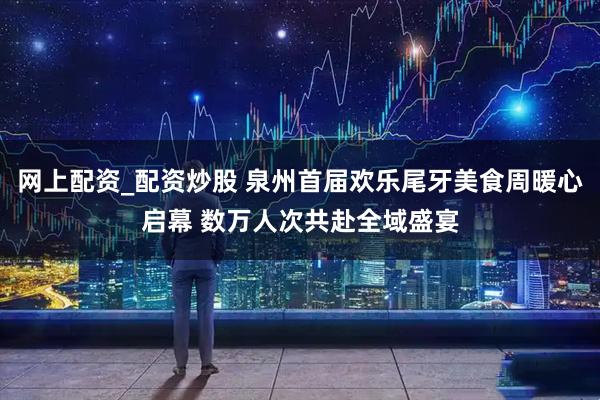 网上配资_配资炒股 泉州首届欢乐尾牙美食周暖心启幕 数万人次共赴全域盛宴