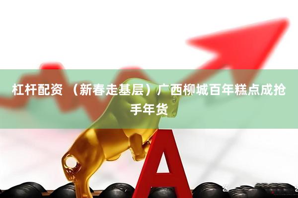杠杆配资 （新春走基层）广西柳城百年糕点成抢手年货