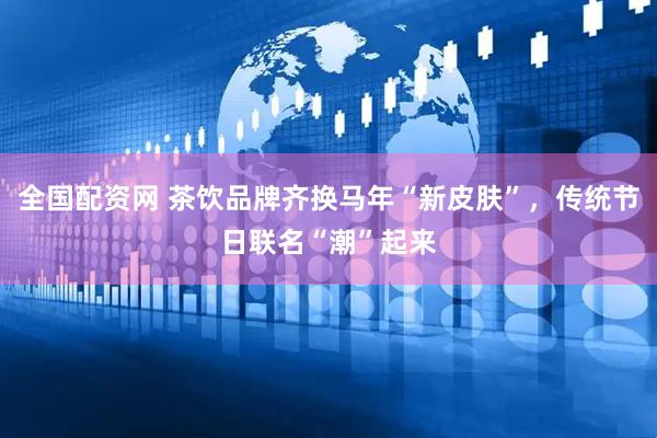 全国配资网 茶饮品牌齐换马年“新皮肤”，传统节日联名“潮”起来