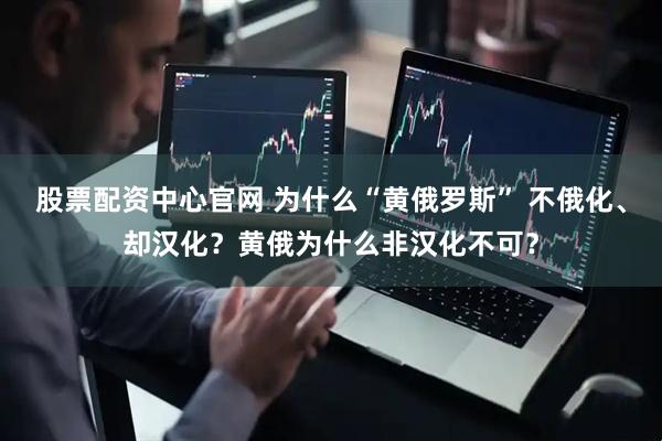股票配资中心官网 为什么“黄俄罗斯” 不俄化、却汉化？黄俄为什么非汉化不可？