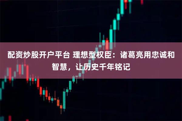 配资炒股开户平台 理想型权臣：诸葛亮用忠诚和智慧，让历史千年铭记