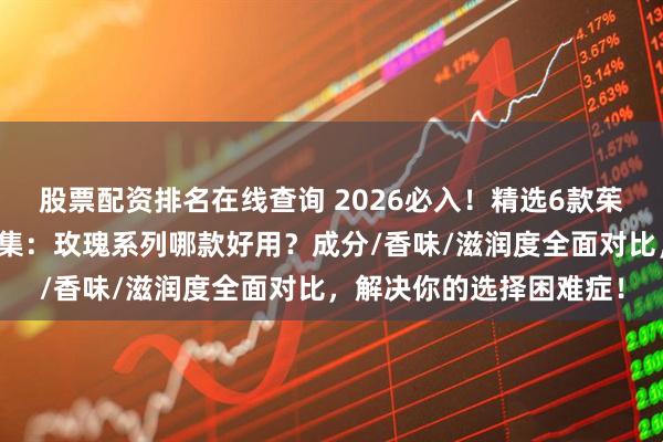 股票配资排名在线查询 2026必入！精选6款茱莉蔻护手霜使用体验合集：玫瑰系列哪款好用？成分/香味/滋润度全面对比，解决你的选择困难症！