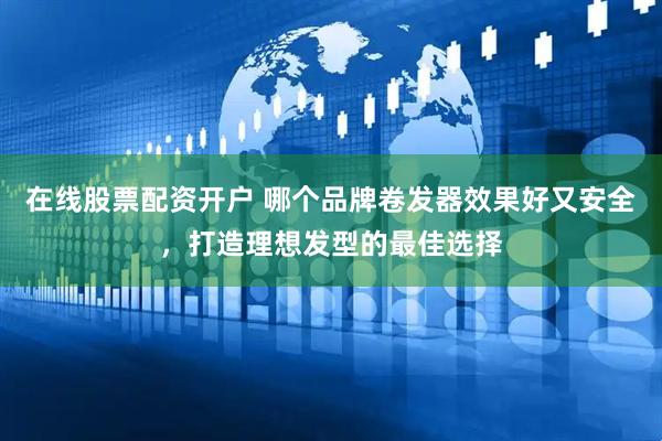 在线股票配资开户 哪个品牌卷发器效果好又安全，打造理想发型的最佳选择