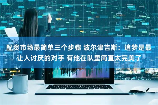 配资市场最简单三个步骤 波尔津吉斯：追梦是最让人讨厌的对手 有他在队里简直太完美了