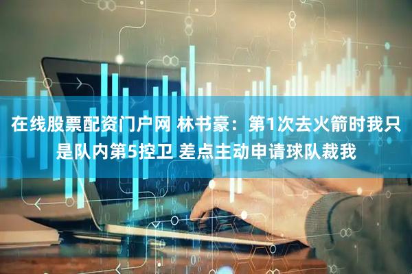 在线股票配资门户网 林书豪：第1次去火箭时我只是队内第5控卫 差点主动申请球队裁我
