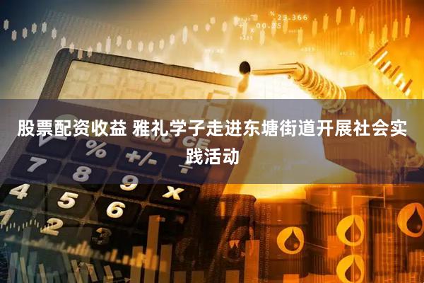 股票配资收益 雅礼学子走进东塘街道开展社会实践活动