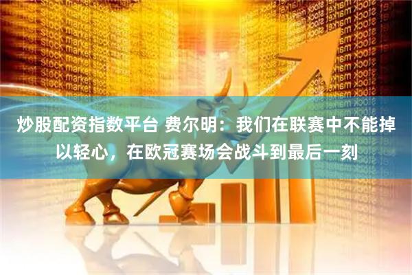 炒股配资指数平台 费尔明：我们在联赛中不能掉以轻心，在欧冠赛场会战斗到最后一刻