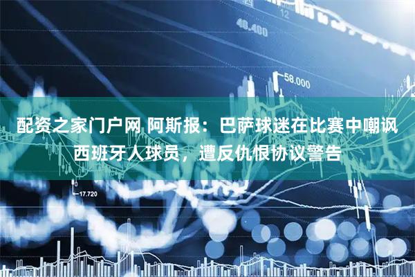配资之家门户网 阿斯报：巴萨球迷在比赛中嘲讽西班牙人球员，遭反仇恨协议警告