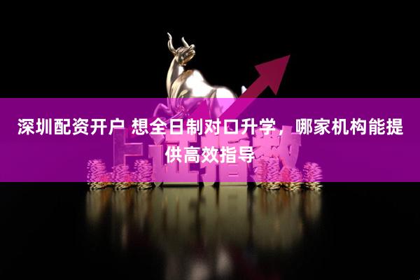 深圳配资开户 想全日制对口升学，哪家机构能提供高效指导