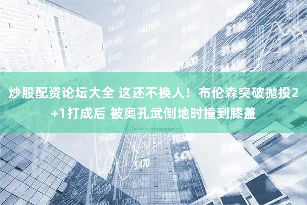 炒股配资论坛大全 这还不换人！布伦森突破抛投2+1打成后 被奥孔武倒地时撞到膝盖