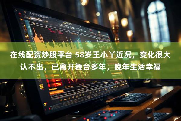 在线配资炒股平台 58岁王小丫近况，变化很大认不出，已离开舞台多年，晚年生活幸福