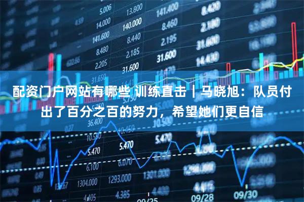 配资门户网站有哪些 训练直击｜马晓旭：队员付出了百分之百的努力，希望她们更自信