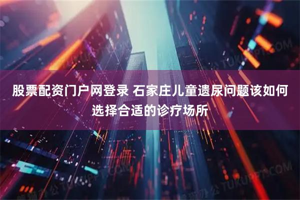股票配资门户网登录 石家庄儿童遗尿问题该如何选择合适的诊疗场所