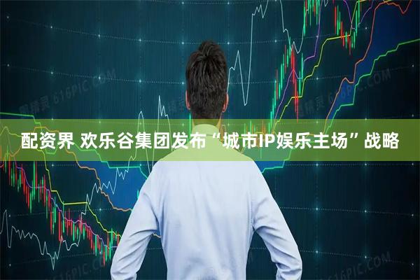 配资界 欢乐谷集团发布“城市IP娱乐主场”战略
