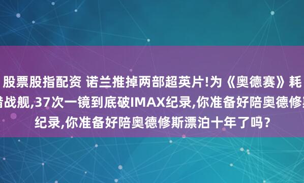 股票股指配资 诺兰推掉两部超英片!为《奥德赛》耗2.5亿实拍古希腊战舰,37次一镜到底破IMAX纪录,你准备好陪奥德修斯漂泊十年了吗？