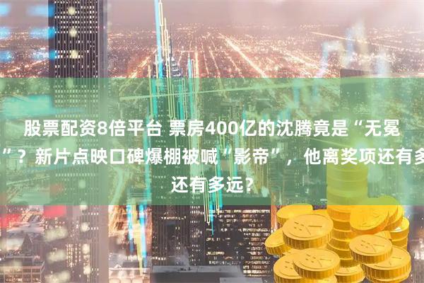 股票配资8倍平台 票房400亿的沈腾竟是“无冕之王”？新片点映口碑爆棚被喊“影帝”，他离奖项还有多远？