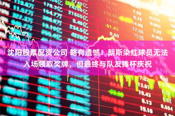 沈阳股票配资公司 略有遗憾！朗斯染红球员无法入场领取奖牌，但最终与队友捧杯庆祝