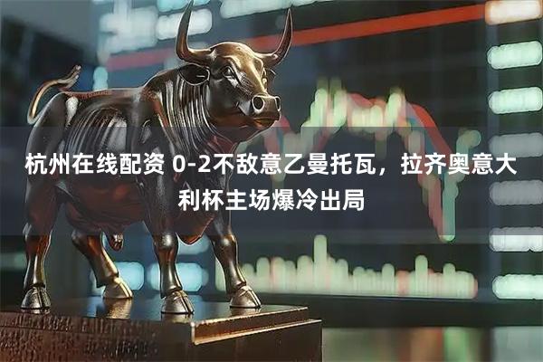 杭州在线配资 0-2不敌意乙曼托瓦，拉齐奥意大利杯主场爆冷出局