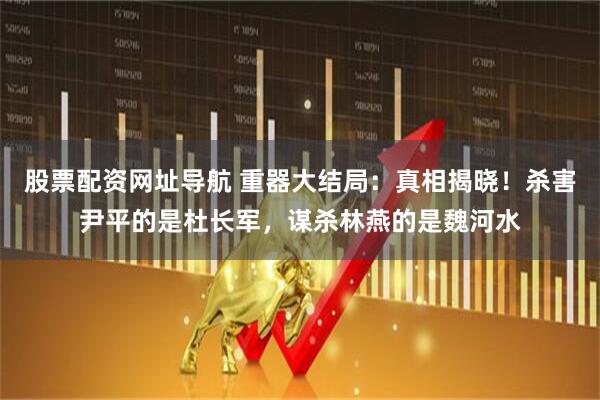 股票配资网址导航 重器大结局：真相揭晓！杀害尹平的是杜长军，谋杀林燕的是魏河水