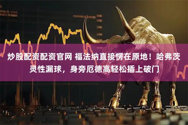 炒股配资配资官网 福法纳直接愣在原地！哈弗茨灵性漏球，身旁厄德高轻松插上破门